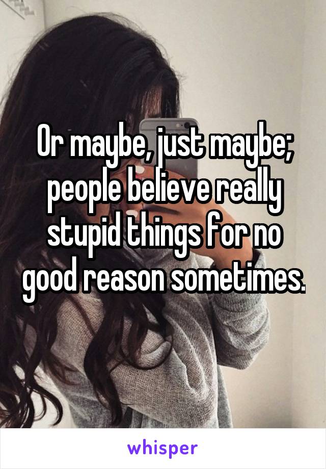 Or maybe, just maybe; people believe really stupid things for no good reason sometimes. 