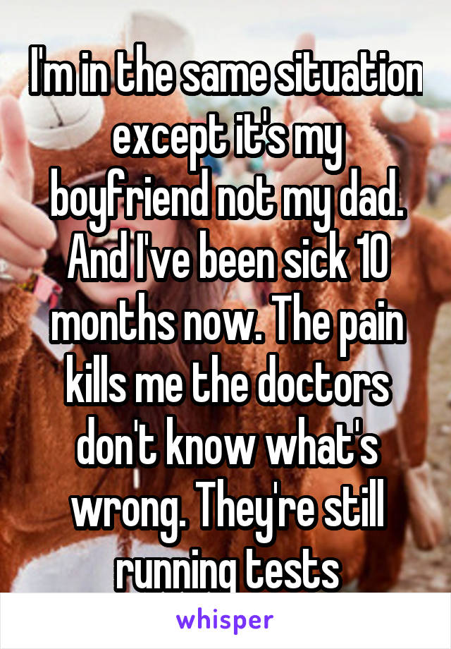 I'm in the same situation except it's my boyfriend not my dad. And I've been sick 10 months now. The pain kills me the doctors don't know what's wrong. They're still running tests