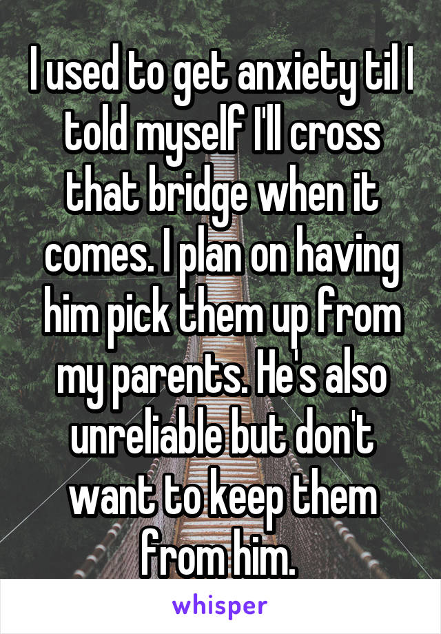 I used to get anxiety til I told myself I'll cross that bridge when it comes. I plan on having him pick them up from my parents. He's also unreliable but don't want to keep them from him. 