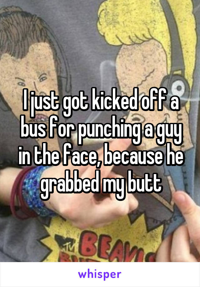 I just got kicked off a bus for punching a guy in the face, because he grabbed my butt
