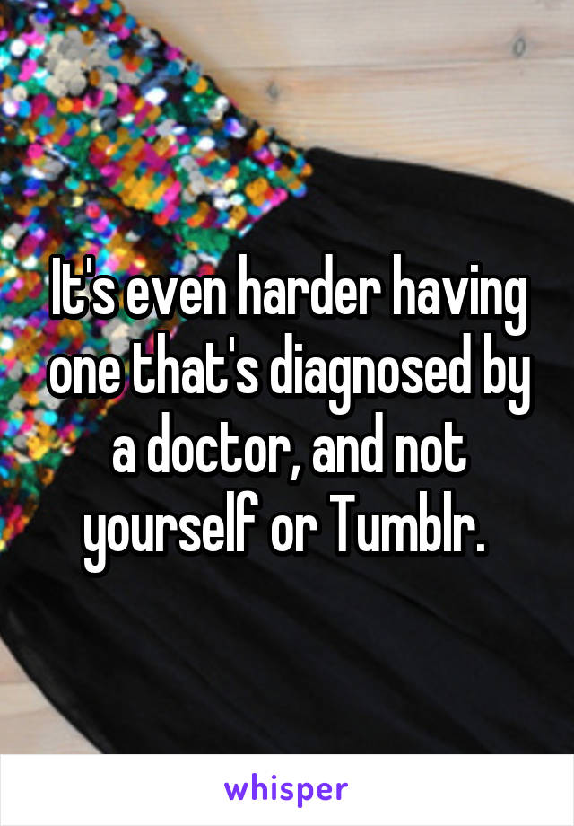 It's even harder having one that's diagnosed by a doctor, and not yourself or Tumblr. 