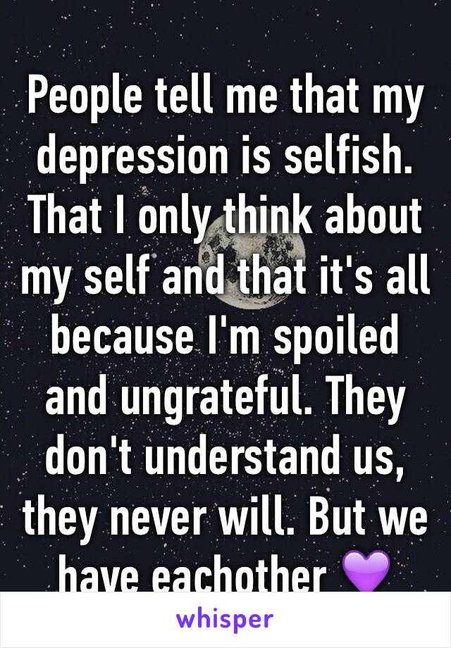 People tell me that my depression is selfish. That I only think about my self and that it's all because I'm spoiled and ungrateful. They don't understand us, they never will. But we have eachother 💜