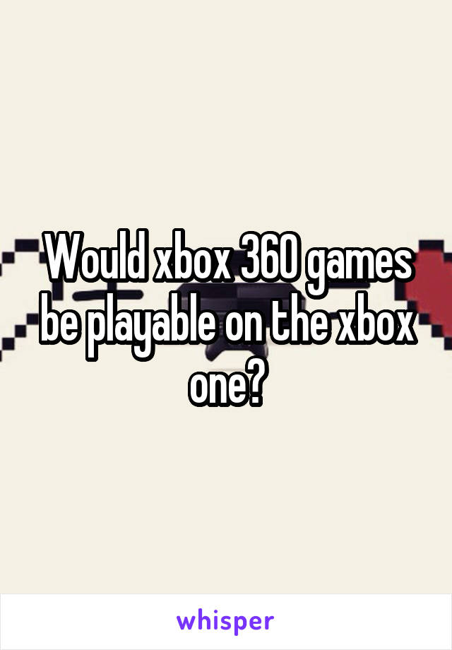 Would xbox 360 games be playable on the xbox one?