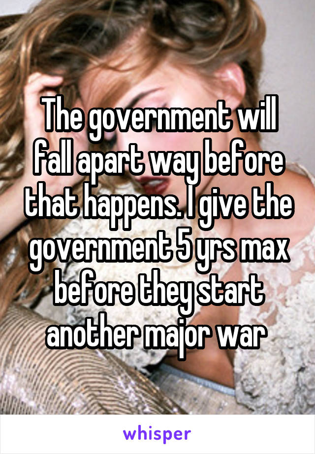 The government will fall apart way before that happens. I give the government 5 yrs max before they start another major war 