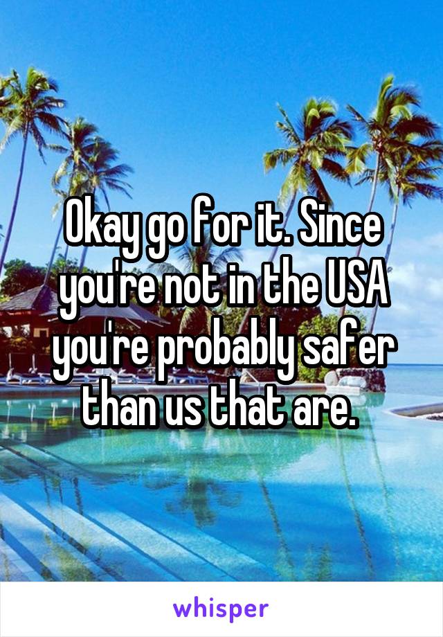 Okay go for it. Since you're not in the USA you're probably safer than us that are. 