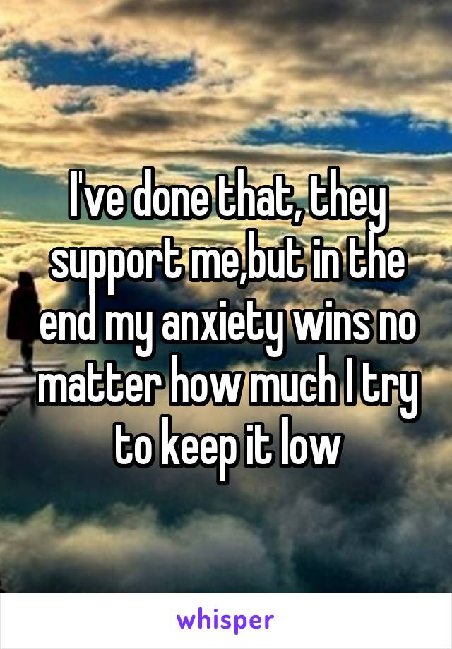 I've done that, they support me,but in the end my anxiety wins no matter how much I try to keep it low