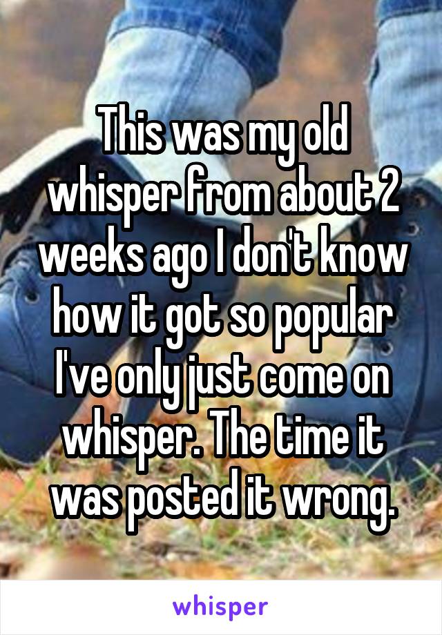 This was my old whisper from about 2 weeks ago I don't know how it got so popular I've only just come on whisper. The time it was posted it wrong.