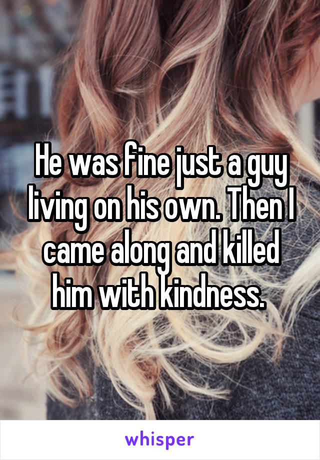 He was fine just a guy living on his own. Then I came along and killed him with kindness. 