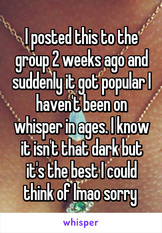 I posted this to the group 2 weeks ago and suddenly it got popular I haven't been on whisper in ages. I know it isn't that dark but it's the best I could think of lmao sorry 