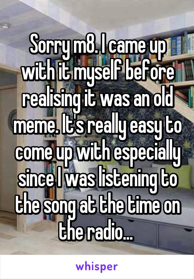 Sorry m8. I came up with it myself before realising it was an old meme. It's really easy to come up with especially since I was listening to the song at the time on the radio... 