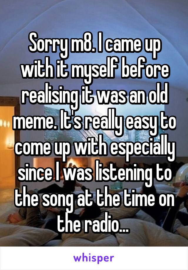 Sorry m8. I came up with it myself before realising it was an old meme. It's really easy to come up with especially since I was listening to the song at the time on the radio... 