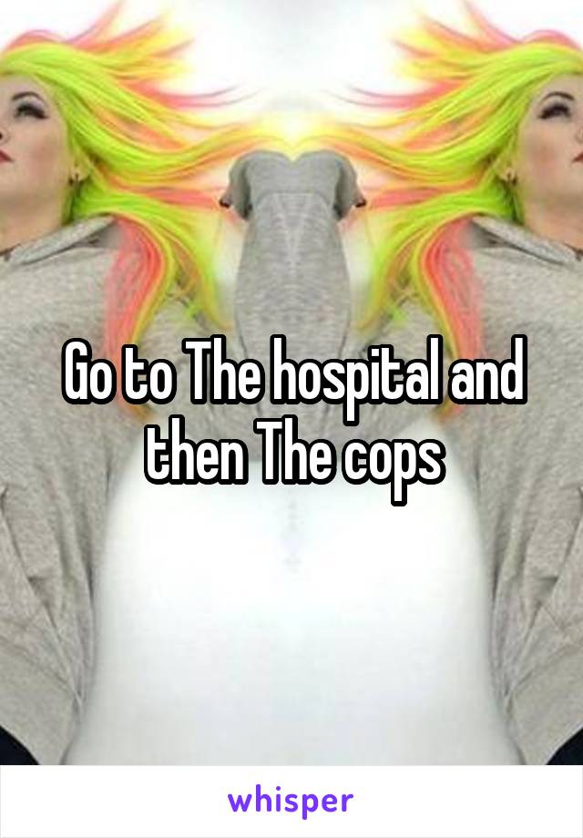 Go to The hospital and then The cops