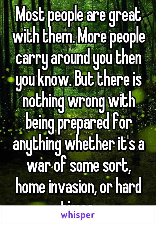 Most people are great with them. More people carry around you then you know. But there is nothing wrong with being prepared for anything whether it's a war of some sort, home invasion, or hard times.