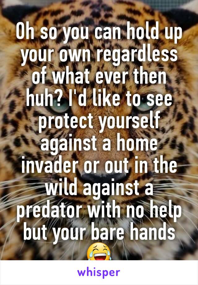 Oh so you can hold up your own regardless of what ever then huh? I'd like to see protect yourself against a home invader or out in the wild against a predator with no help but your bare hands 😂