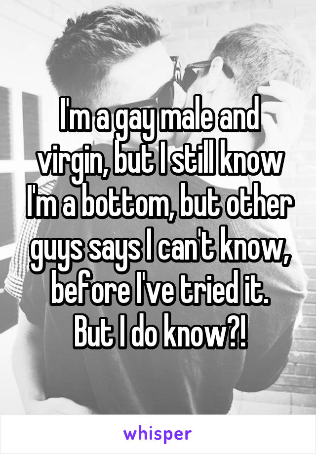 I'm a gay male and virgin, but I still know I'm a bottom, but other guys says I can't know, before I've tried it.
But I do know?!