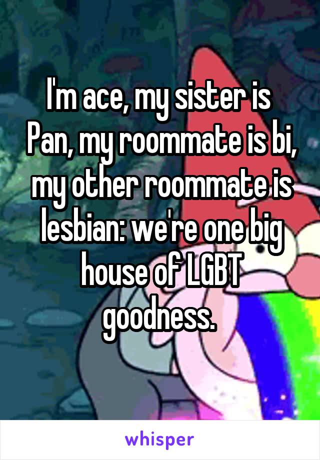 I'm ace, my sister is  Pan, my roommate is bi, my other roommate is lesbian: we're one big house of LGBT goodness. 
