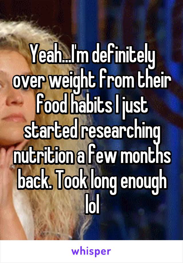 Yeah...I'm definitely over weight from their food habits I just started researching nutrition a few months back. Took long enough lol