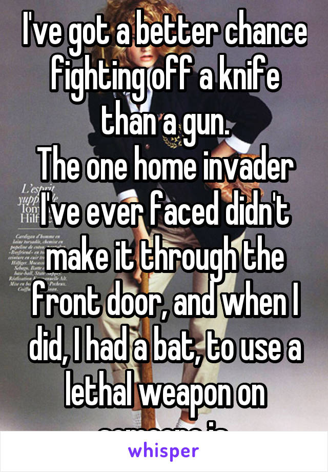 I've got a better chance fighting off a knife than a gun.
The one home invader I've ever faced didn't make it through the front door, and when I did, I had a bat, to use a lethal weapon on someone is.