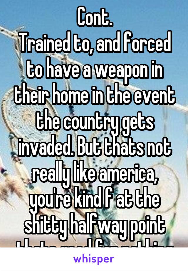 Cont.
Trained to, and forced to have a weapon in their home in the event the country gets invaded. But thats not really like america, you're kind f at the shitty halfway point thats good for nothing