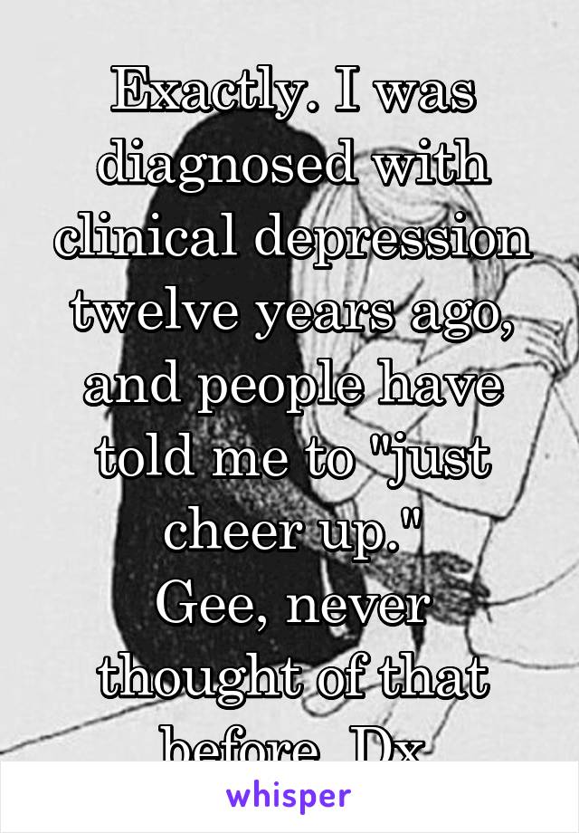Exactly. I was diagnosed with clinical depression twelve years ago, and people have told me to "just cheer up."
Gee, never thought of that before. Dx