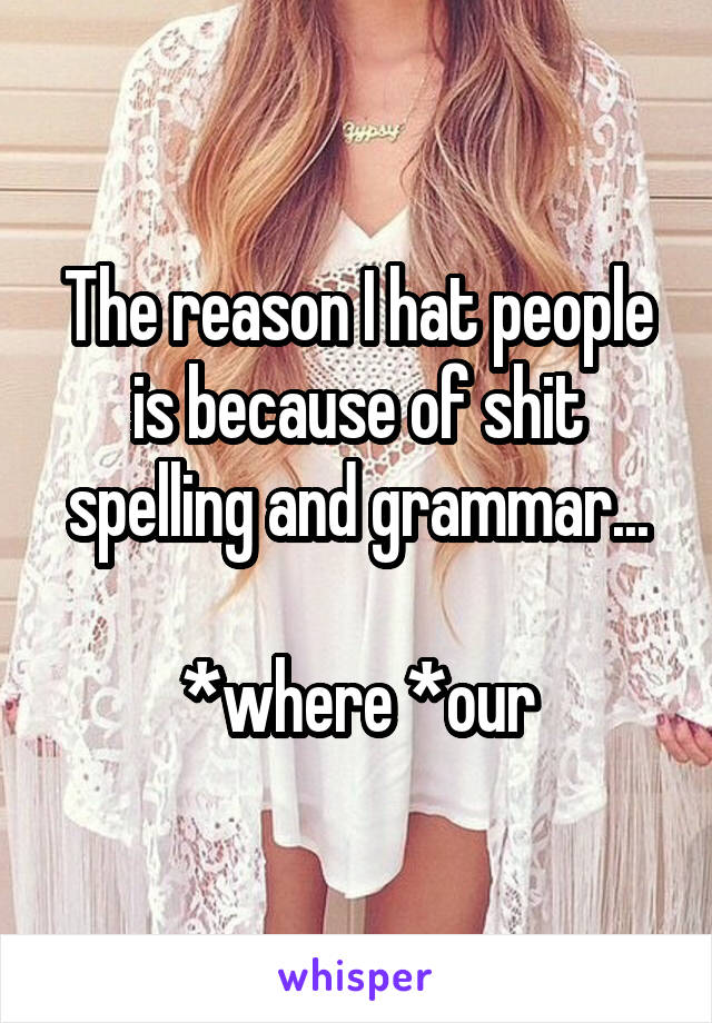 The reason I hat people is because of shit spelling and grammar...

*where *our