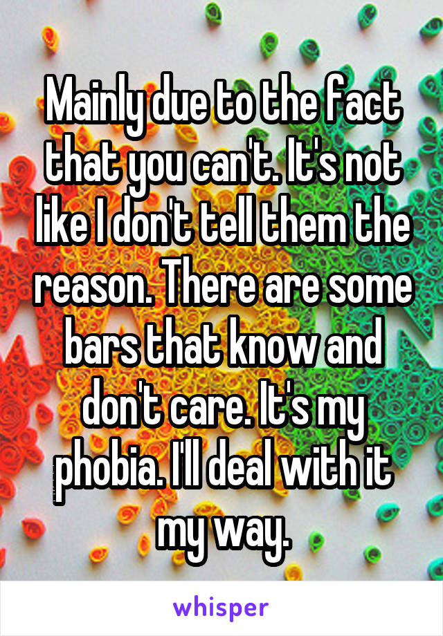 Mainly due to the fact that you can't. It's not like I don't tell them the reason. There are some bars that know and don't care. It's my phobia. I'll deal with it my way.