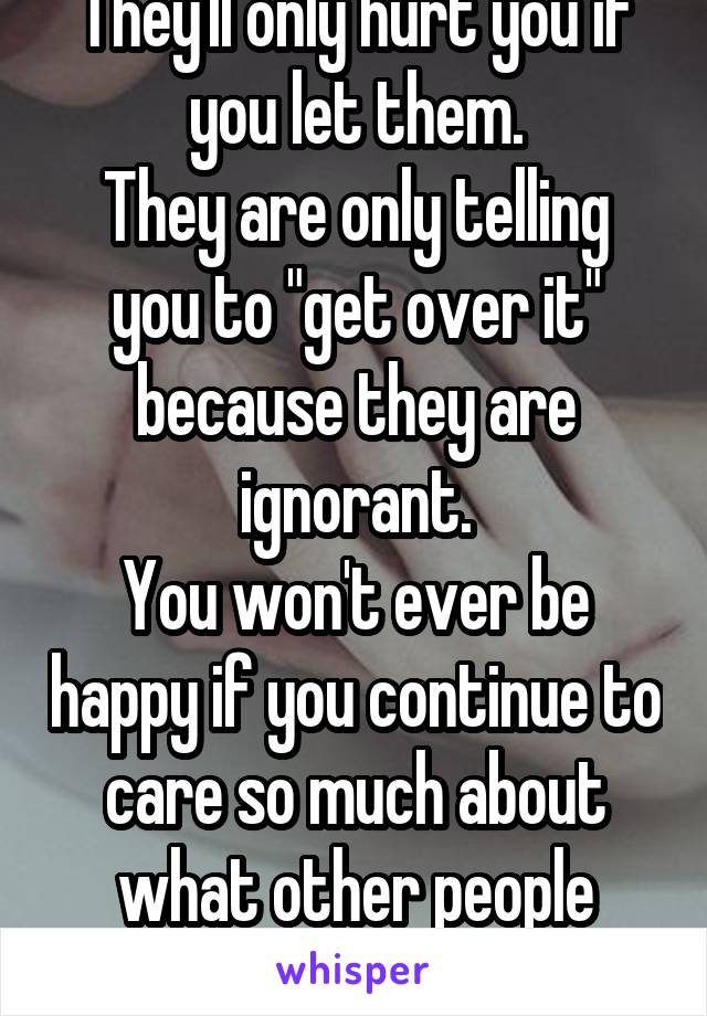 They'll only hurt you if you let them.
They are only telling you to "get over it" because they are ignorant.
You won't ever be happy if you continue to care so much about what other people think.