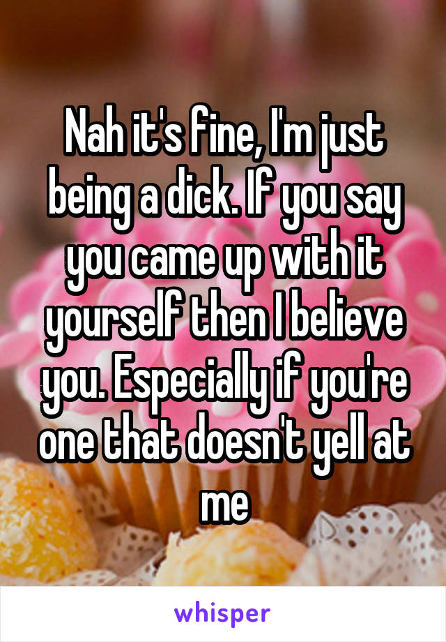 Nah it's fine, I'm just being a dick. If you say you came up with it yourself then I believe you. Especially if you're one that doesn't yell at me