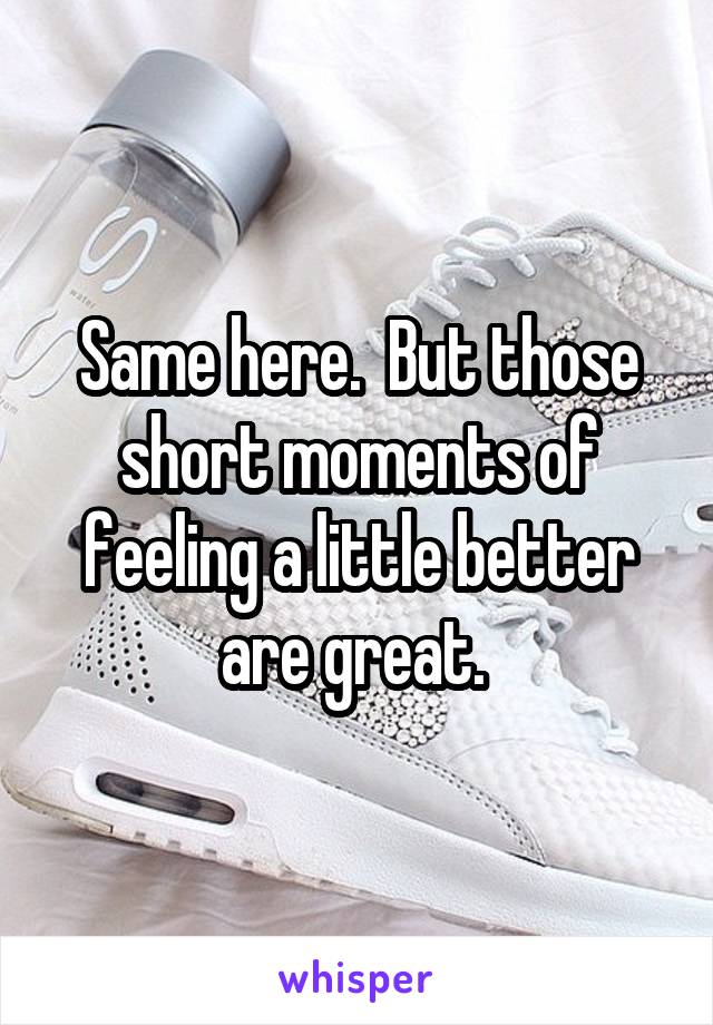 Same here.  But those short moments of feeling a little better are great. 