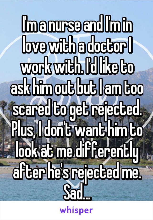 I'm a nurse and I'm in love with a doctor I work with. I'd like to ask him out but I am too scared to get rejected. Plus, I don't want him to look at me differently after he's rejected me. Sad...