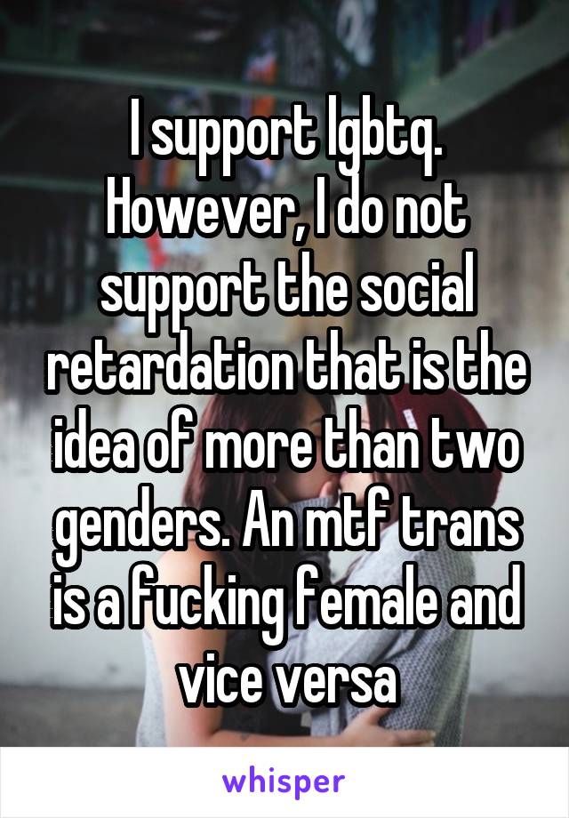 I support lgbtq. However, I do not support the social retardation that is the idea of more than two genders. An mtf trans is a fucking female and vice versa