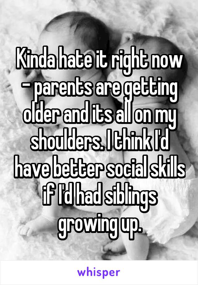 Kinda hate it right now - parents are getting older and its all on my shoulders. I think I'd have better social skills if I'd had siblings growing up.