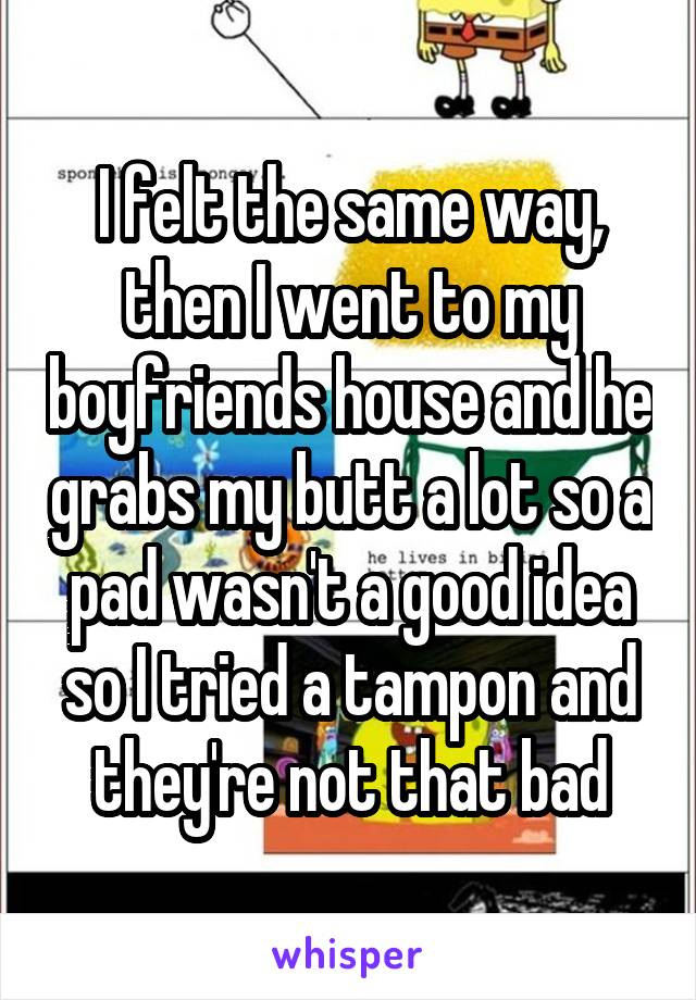 I felt the same way, then I went to my boyfriends house and he grabs my butt a lot so a pad wasn't a good idea so I tried a tampon and they're not that bad