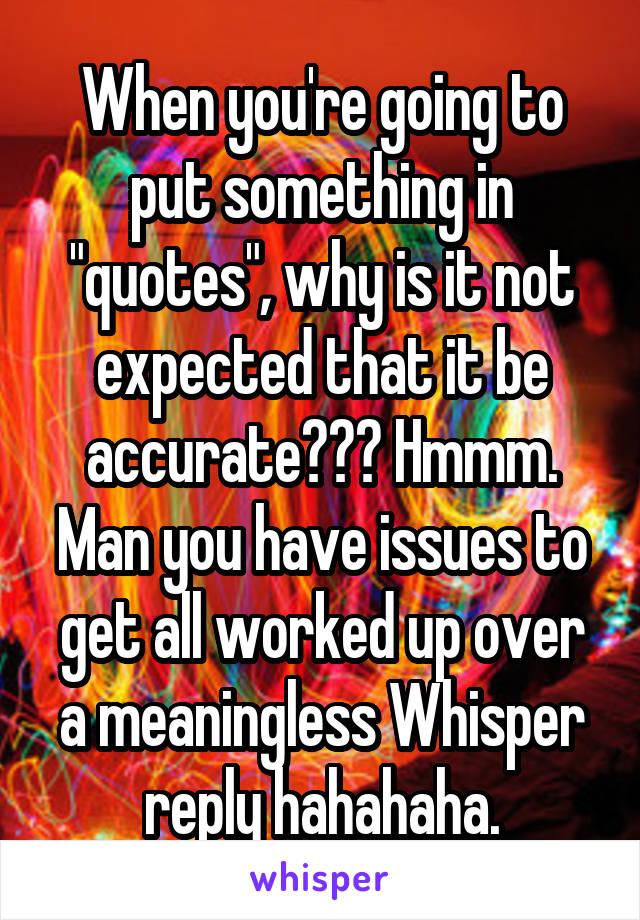 When you're going to put something in "quotes", why is it not expected that it be accurate??? Hmmm. Man you have issues to get all worked up over a meaningless Whisper reply hahahaha.