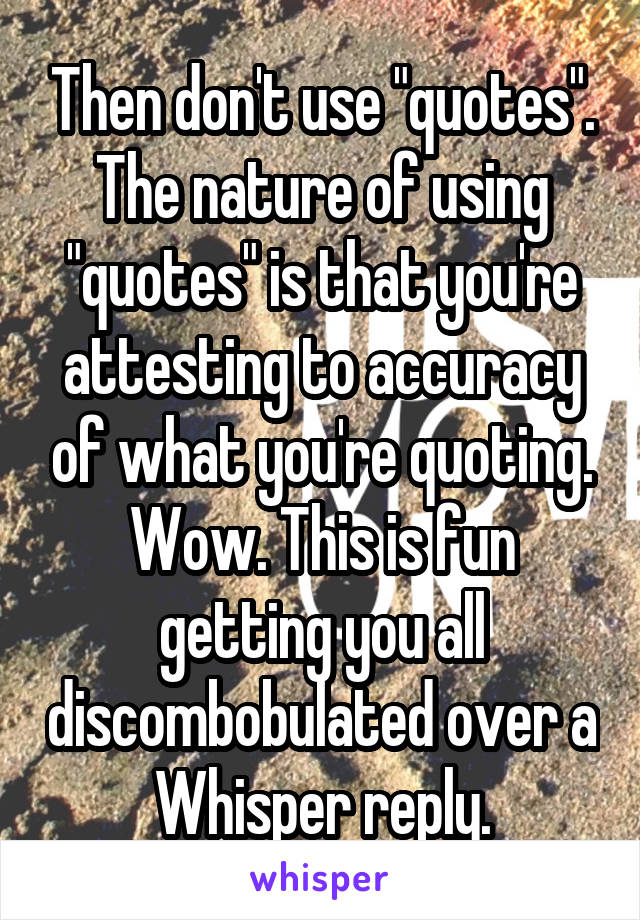 Then don't use "quotes". The nature of using "quotes" is that you're attesting to accuracy of what you're quoting. Wow. This is fun getting you all discombobulated over a Whisper reply.