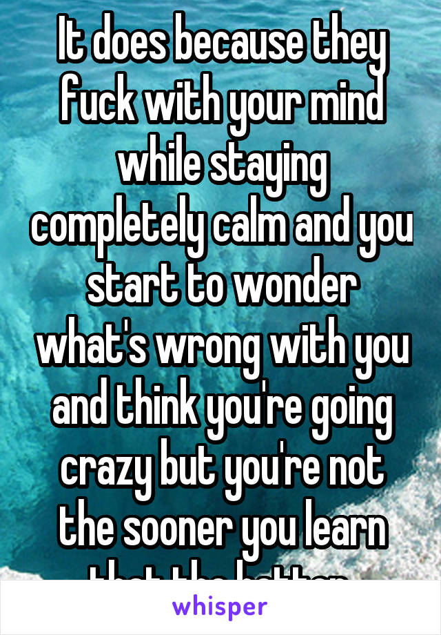 It does because they fuck with your mind while staying completely calm and you start to wonder what's wrong with you and think you're going crazy but you're not the sooner you learn that the better 