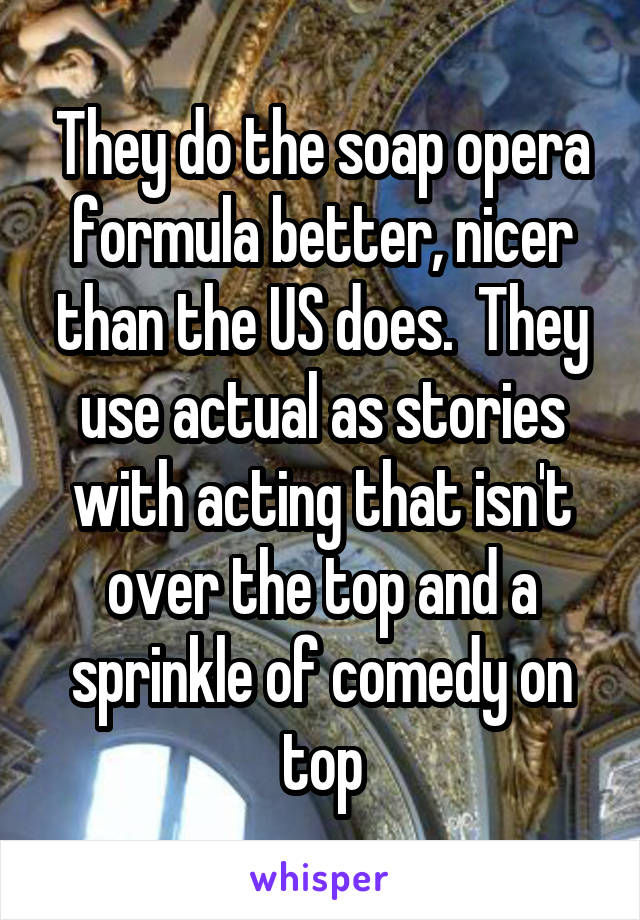 They do the soap opera formula better, nicer than the US does.  They use actual as stories with acting that isn't over the top and a sprinkle of comedy on top