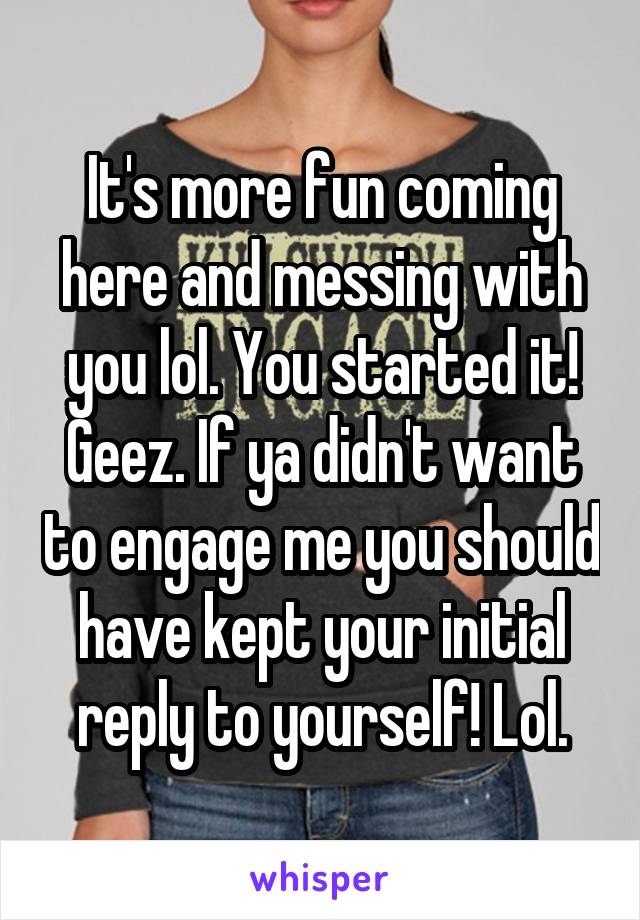 It's more fun coming here and messing with you lol. You started it! Geez. If ya didn't want to engage me you should have kept your initial reply to yourself! Lol.