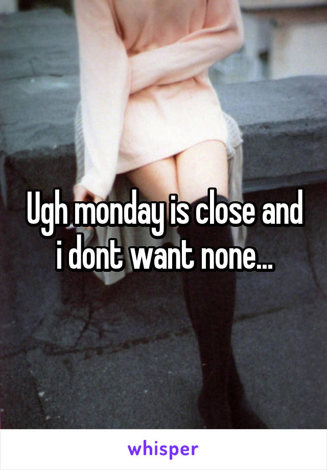Ugh monday is close and i dont want none...