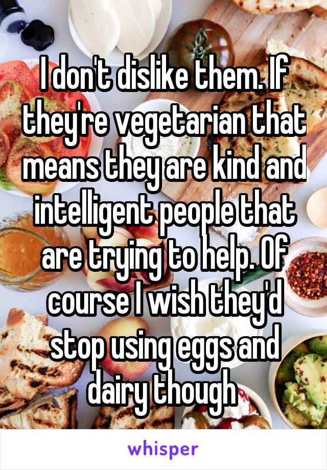 I don't dislike them. If they're vegetarian that means they are kind and intelligent people that are trying to help. Of course I wish they'd stop using eggs and dairy though 