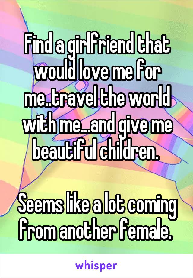 Find a girlfriend that would love me for me..travel the world with me...and give me beautiful children. 

Seems like a lot coming from another female. 