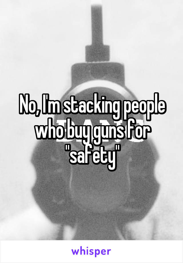 No, I'm stacking people who buy guns for "safety"