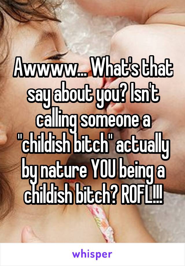 Awwww... What's that say about you? Isn't calling someone a "childish bitch" actually by nature YOU being a childish bitch? ROFL!!!