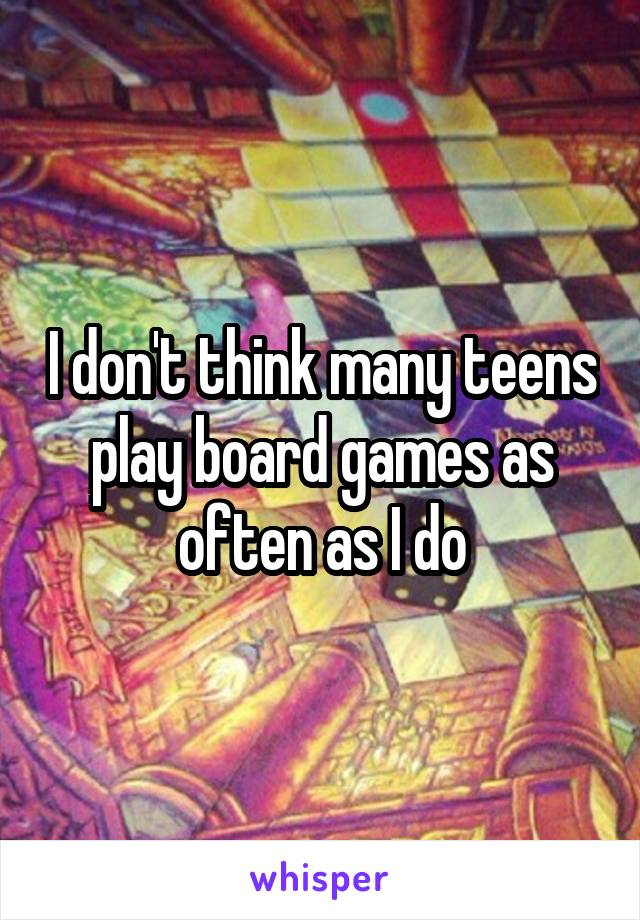 I don't think many teens play board games as often as I do