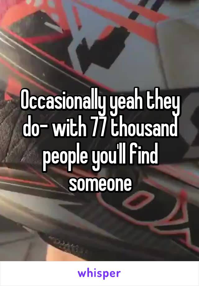 Occasionally yeah they do- with 77 thousand people you'll find someone