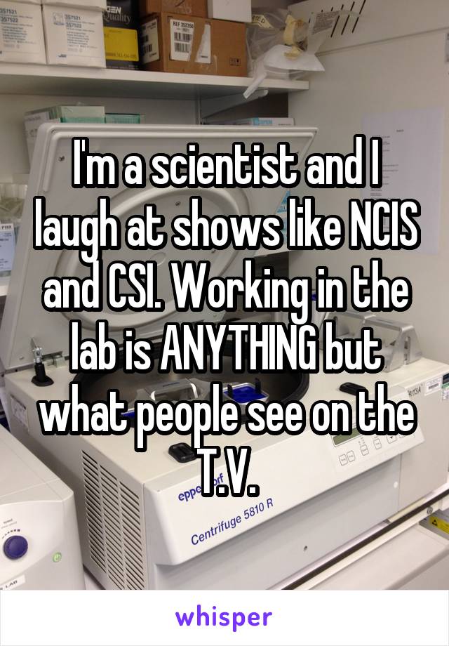 I'm a scientist and I laugh at shows like NCIS and CSI. Working in the lab is ANYTHING but what people see on the T.V.