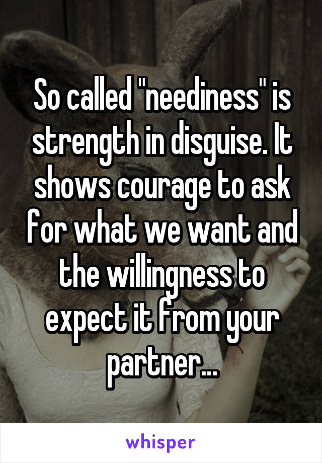 So called "neediness" is strength in disguise. It shows courage to ask for what we want and the willingness to expect it from your partner...