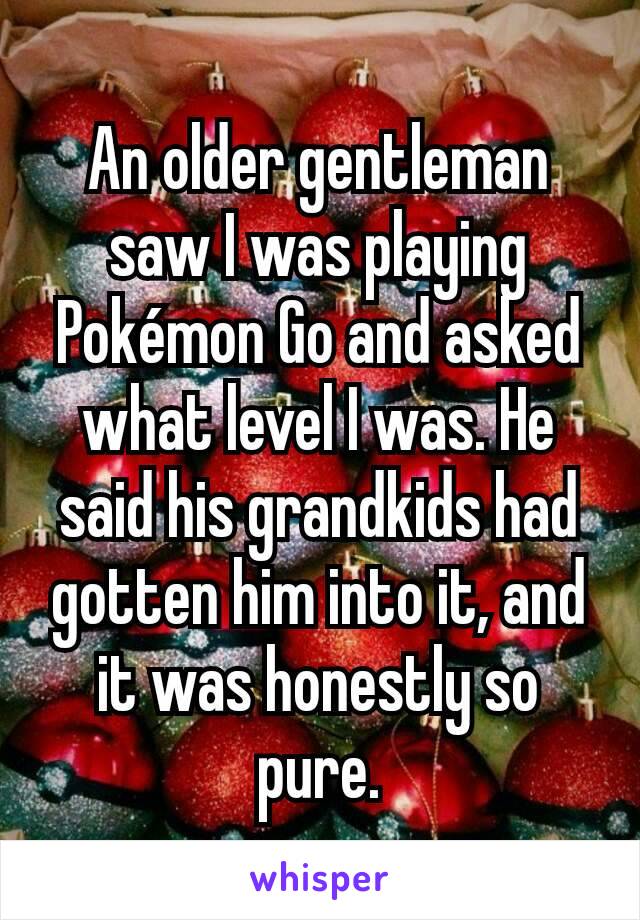 An older gentleman saw I was playing Pokémon Go and asked what level I was. He said his grandkids had gotten him into it, and it was honestly so pure.