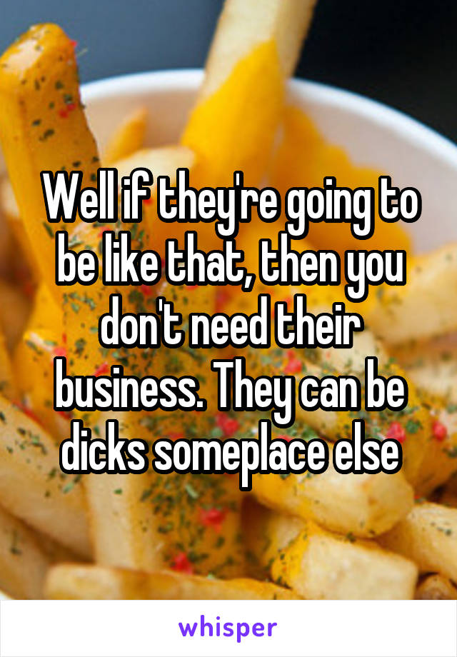 Well if they're going to be like that, then you don't need their business. They can be dicks someplace else