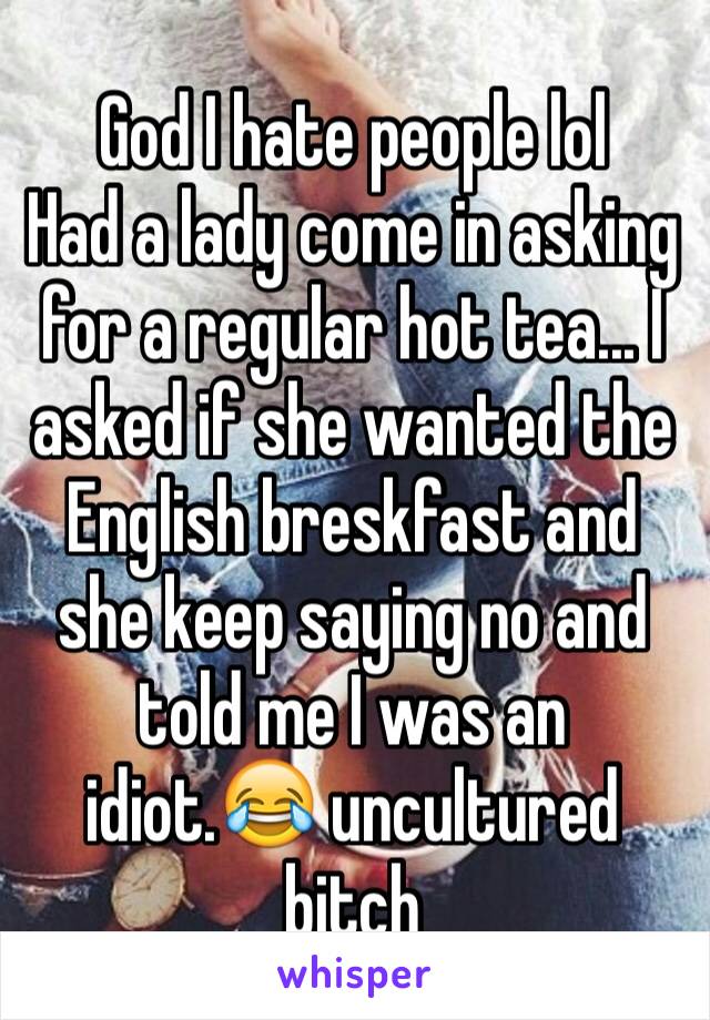 God I hate people lol
Had a lady come in asking for a regular hot tea... I asked if she wanted the English breskfast and she keep saying no and told me I was an idiot.😂 uncultured bitch 